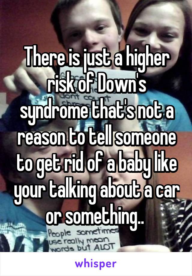 There is just a higher risk of Down's syndrome that's not a reason to tell someone to get rid of a baby like your talking about a car or something.. 