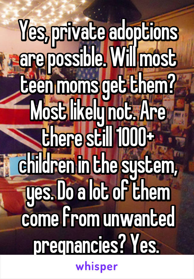 Yes, private adoptions are possible. Will most teen moms get them? Most likely not. Are there still 1000+ children in the system, yes. Do a lot of them come from unwanted pregnancies? Yes. 