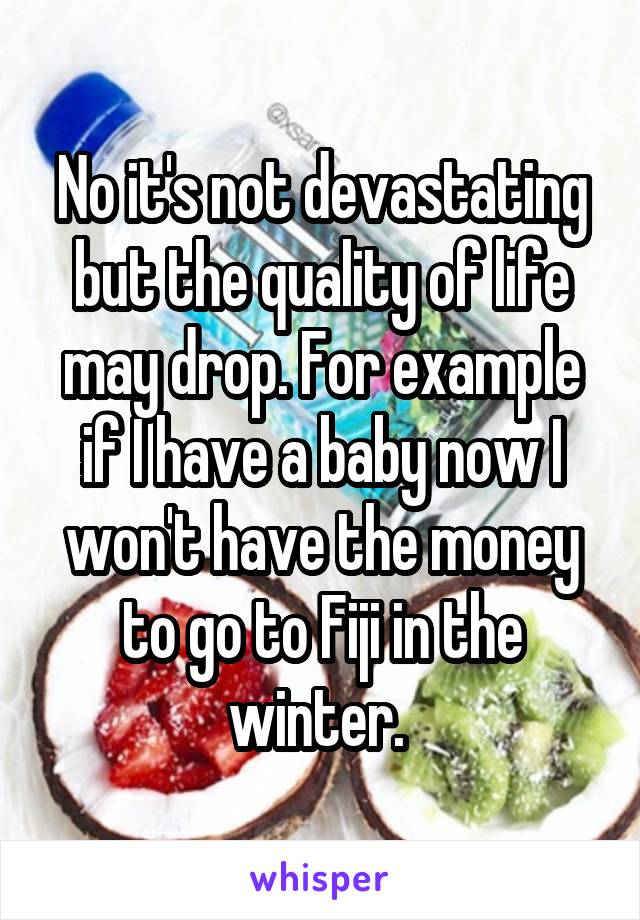 No it's not devastating but the quality of life may drop. For example if I have a baby now I won't have the money to go to Fiji in the winter. 