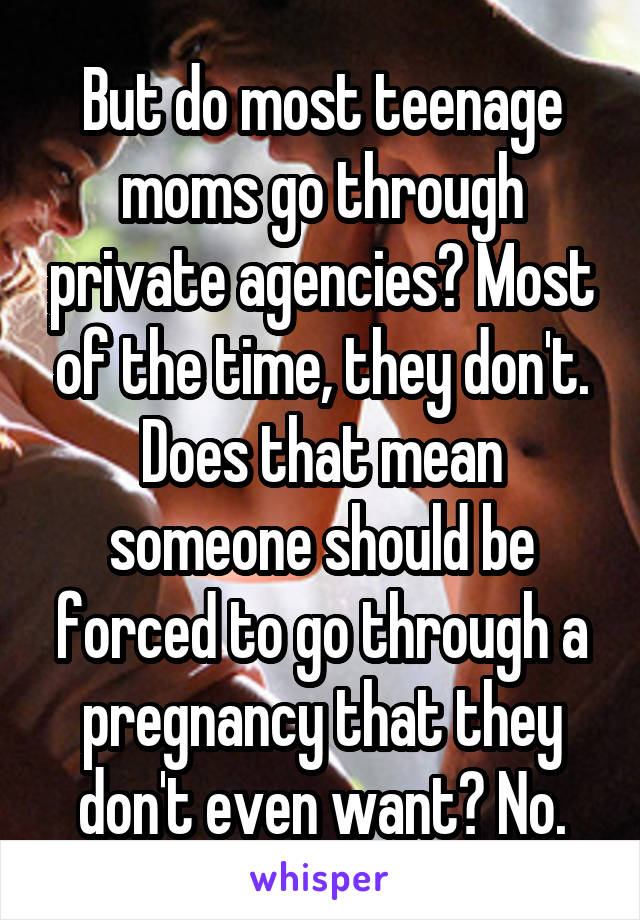 But do most teenage moms go through private agencies? Most of the time, they don't. Does that mean someone should be forced to go through a pregnancy that they don't even want? No.