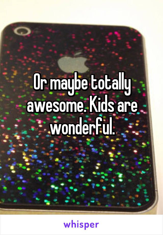 Or maybe totally awesome. Kids are wonderful.
