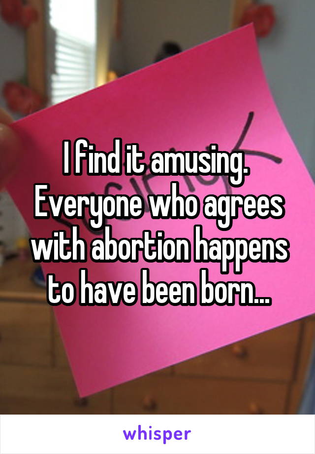 I find it amusing.  Everyone who agrees with abortion happens to have been born...