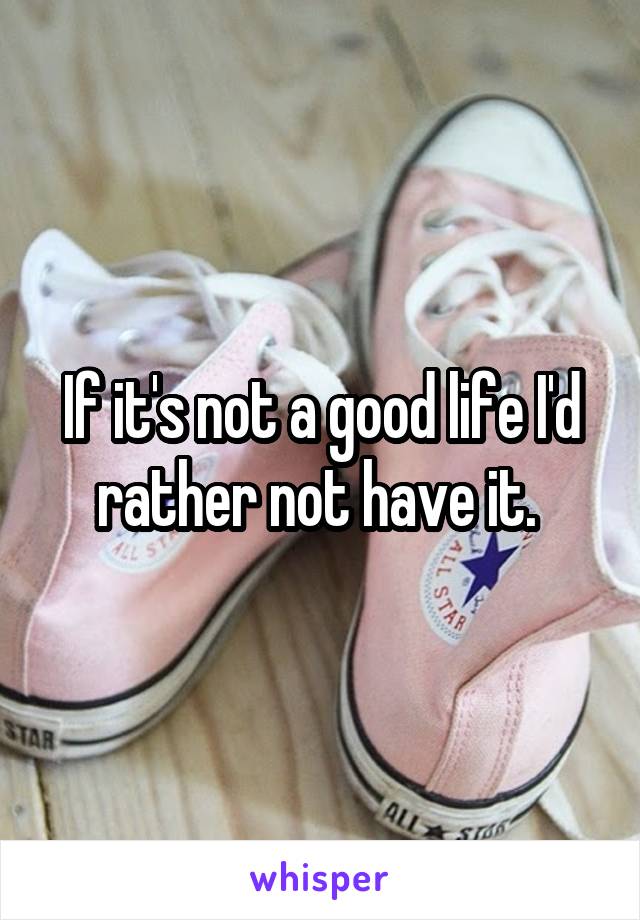 If it's not a good life I'd rather not have it. 