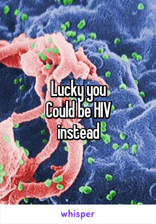 Lucky you
Could be HIV
instead