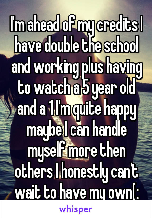 I'm ahead of my credits I have double the school and working plus having to watch a 5 year old and a 1 I'm quite happy maybe I can handle myself more then others I honestly can't wait to have my own(: