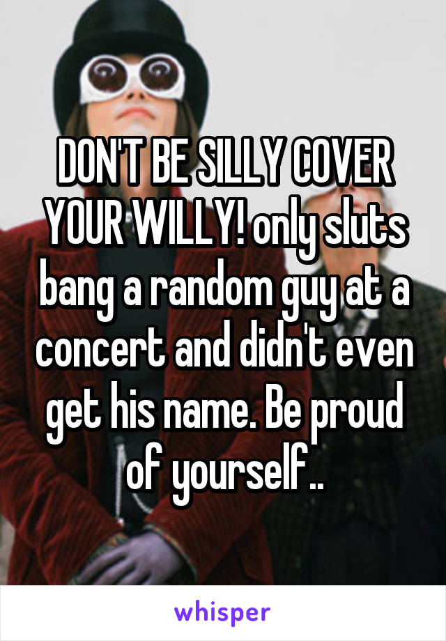 DON'T BE SILLY COVER YOUR WILLY! only sluts bang a random guy at a concert and didn't even get his name. Be proud of yourself..