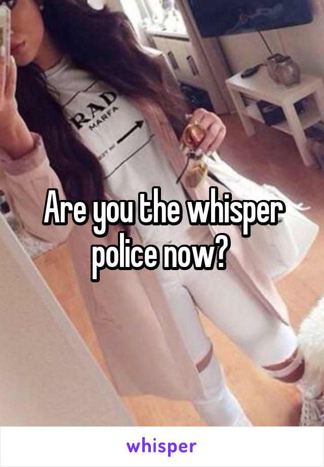 Are you the whisper police now? 