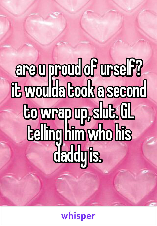 are u proud of urself? it woulda took a second to wrap up, slut. GL telling him who his daddy is. 