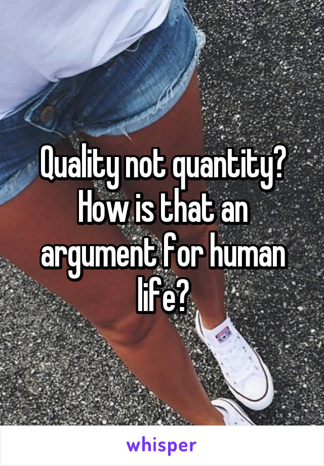 Quality not quantity? How is that an argument for human life?