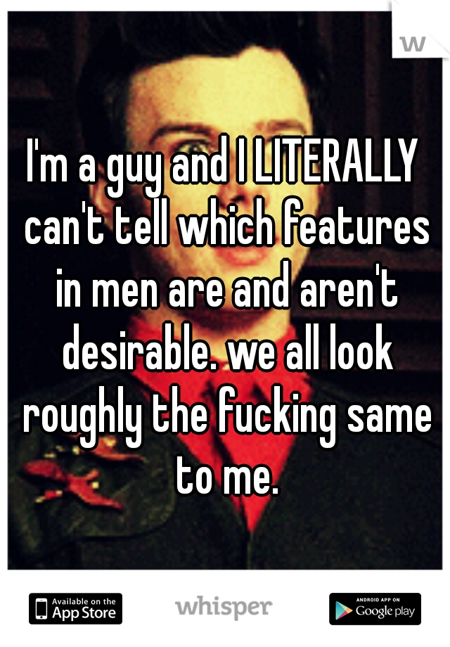 I'm a guy and I LITERALLY can't tell which features in men are and aren't desirable. we all look roughly the fucking same to me.