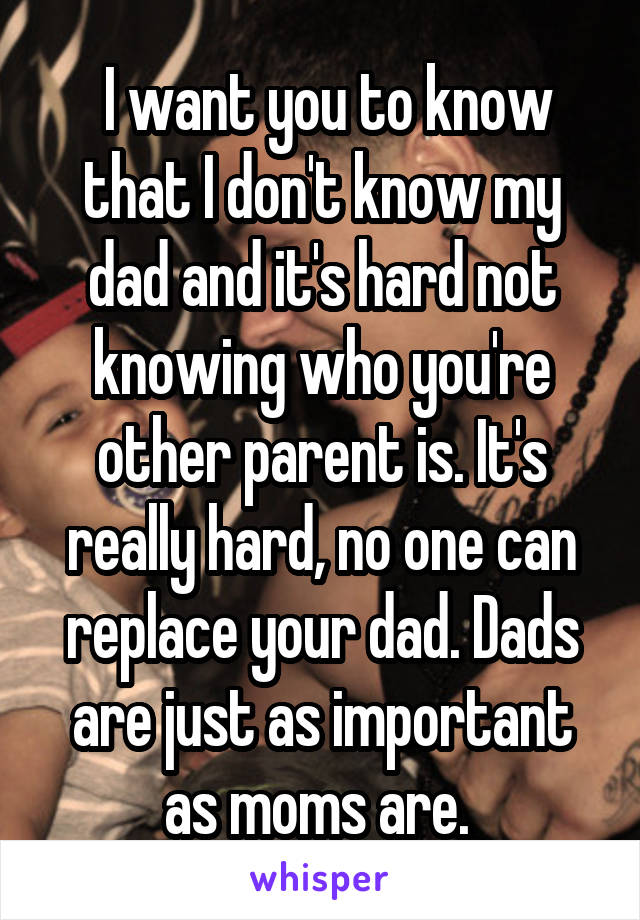  I want you to know that I don't know my dad and it's hard not knowing who you're other parent is. It's really hard, no one can replace your dad. Dads are just as important as moms are. 