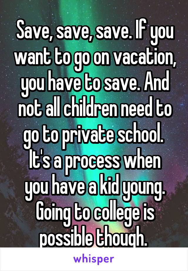 Save, save, save. If you want to go on vacation, you have to save. And not all children need to go to private school. 
It's a process when you have a kid young. Going to college is possible though. 