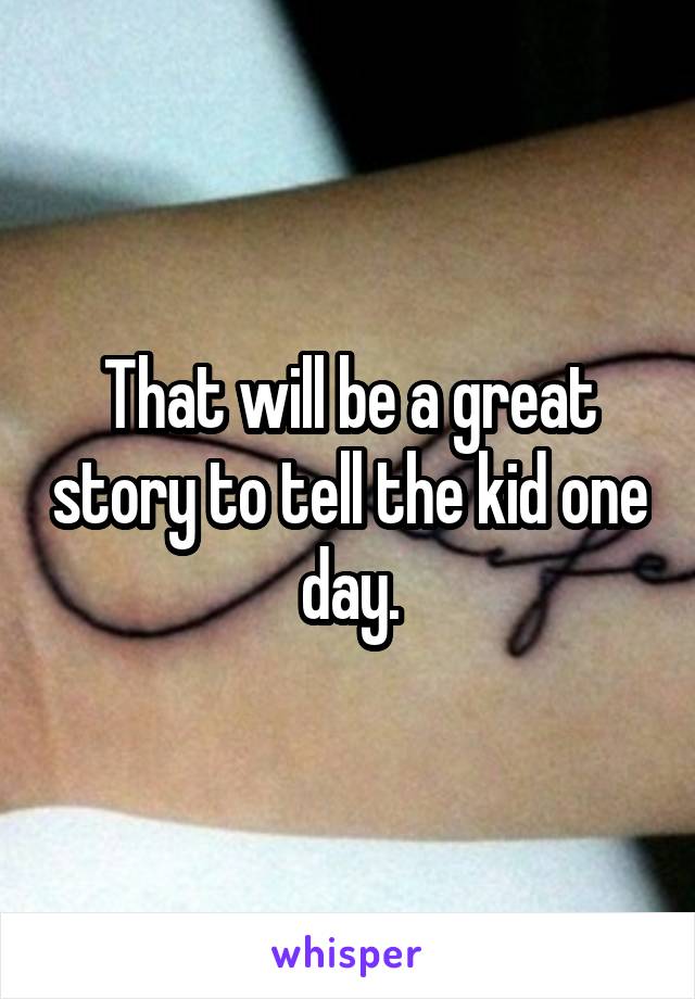 That will be a great story to tell the kid one day.