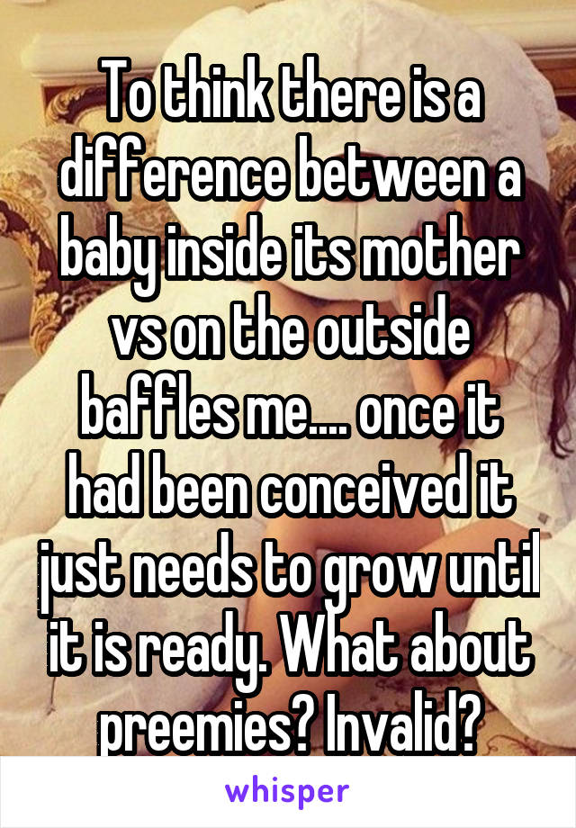 To think there is a difference between a baby inside its mother vs on the outside baffles me.... once it had been conceived it just needs to grow until it is ready. What about preemies? Invalid?