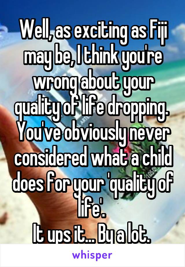 Well, as exciting as Fiji may be, I think you're wrong about your quality of life dropping. 
You've obviously never considered what a child does for your 'quality of life'. 
It ups it... By a lot. 