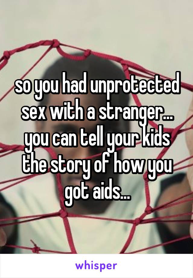 so you had unprotected sex with a stranger... you can tell your kids the story of how you got aids...