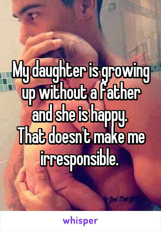 My daughter is growing up without a father and she is happy. 
That doesn't make me irresponsible. 