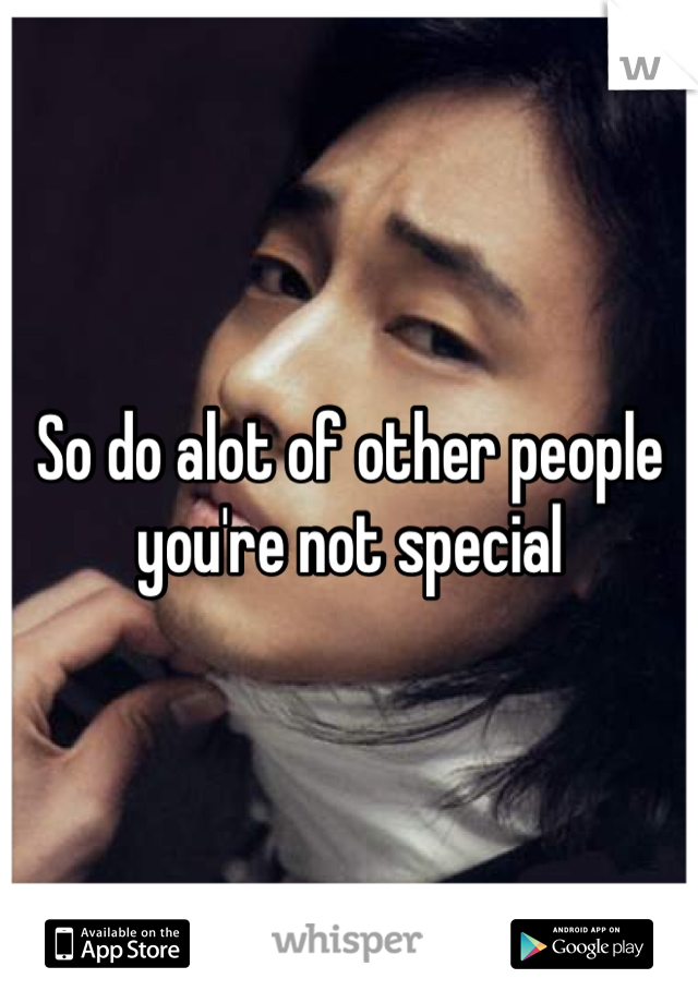 So do alot of other people you're not special