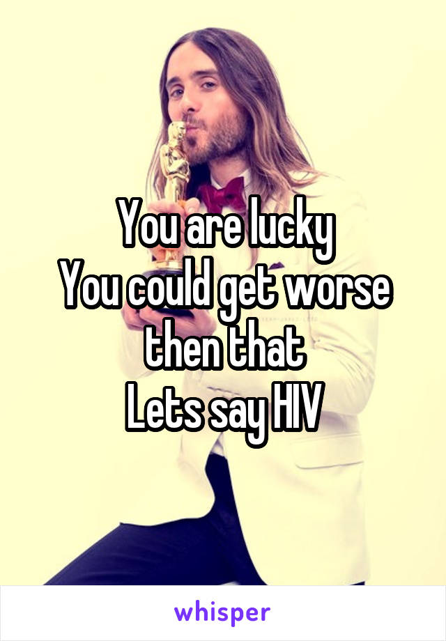 You are lucky
You could get worse then that
Lets say HIV