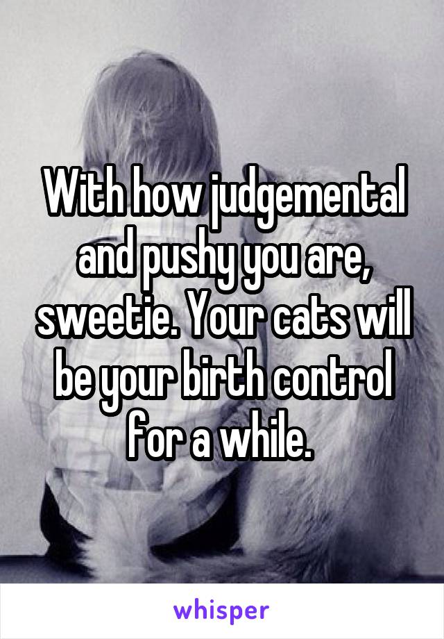 With how judgemental and pushy you are, sweetie. Your cats will be your birth control for a while. 