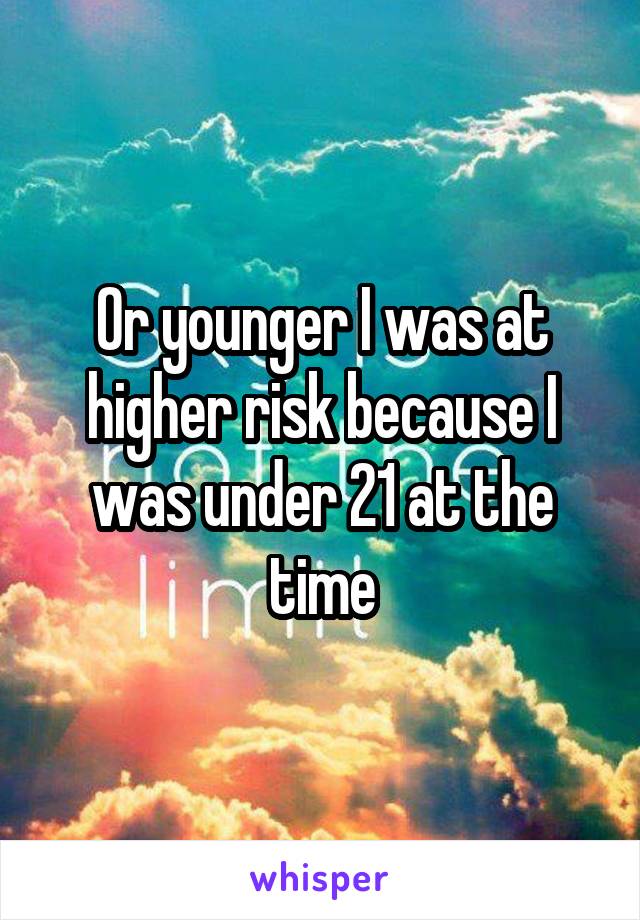 Or younger I was at higher risk because I was under 21 at the time