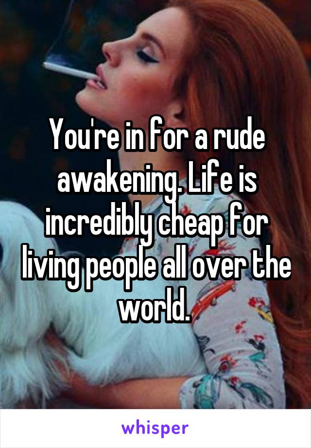 You're in for a rude awakening. Life is incredibly cheap for living people all over the world. 