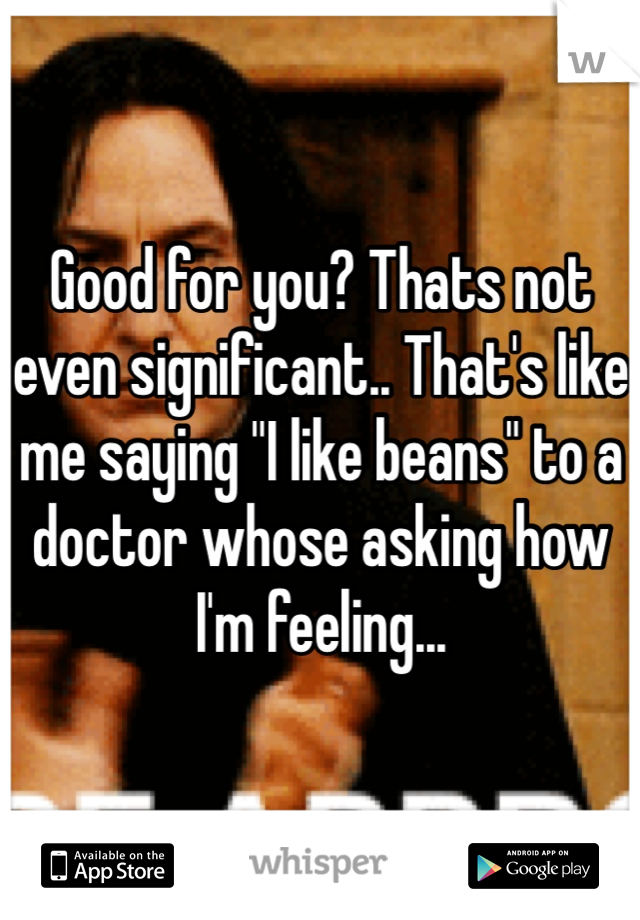 Good for you? Thats not even significant.. That's like me saying "I like beans" to a doctor whose asking how I'm feeling... 
