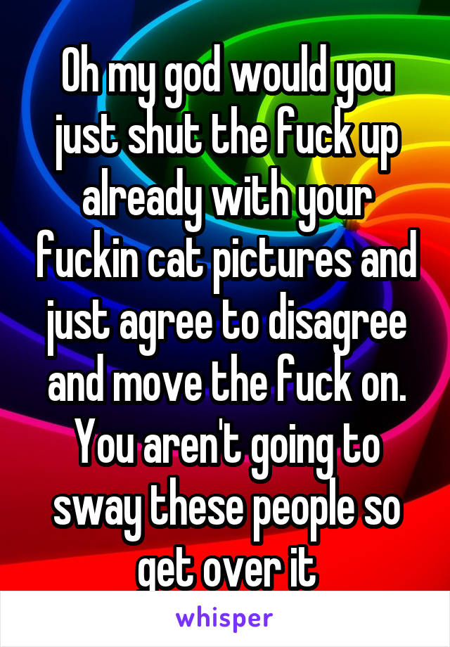 Oh my god would you just shut the fuck up already with your fuckin cat pictures and just agree to disagree and move the fuck on. You aren't going to sway these people so get over it