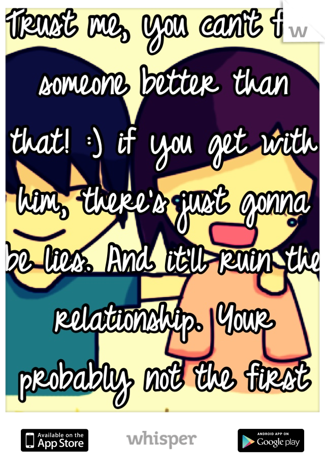 Trust me, you can't find someone better than that! :) if you get with him, there's just gonna be lies. And it'll ruin the relationship. Your probably not the first he's done it with.