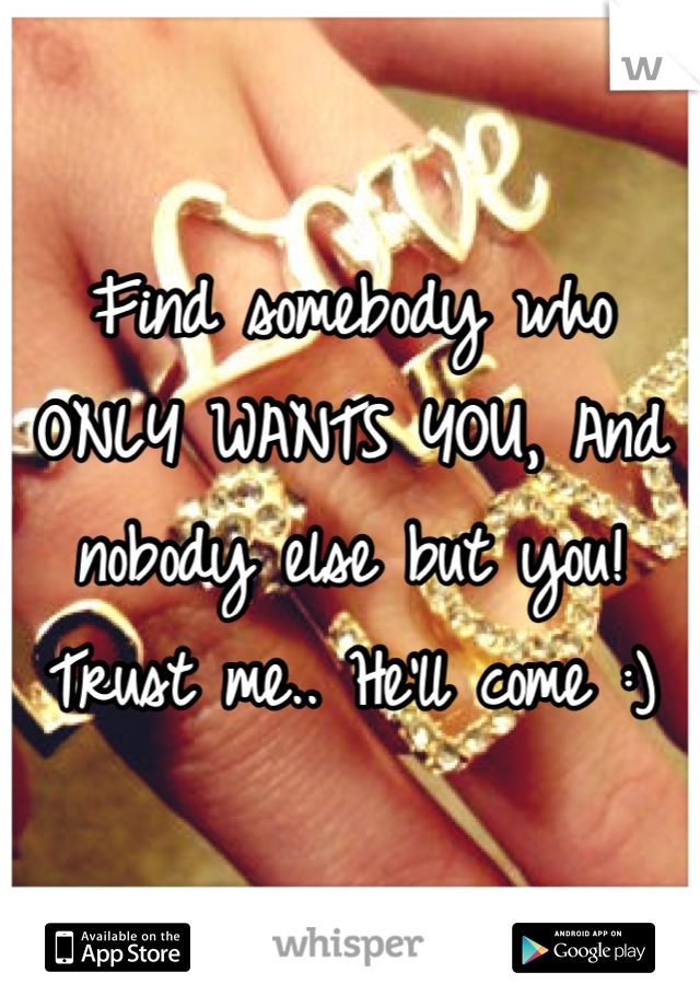 Find somebody who ONLY WANTS YOU, And nobody else but you! Trust me.. He'll come :)