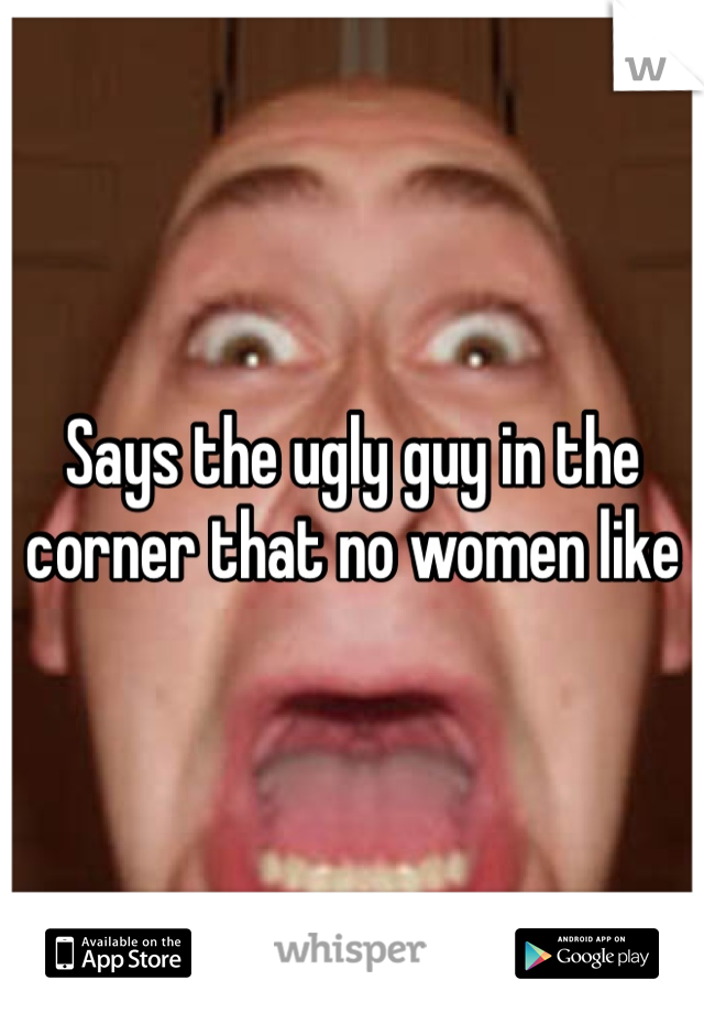 Says the ugly guy in the corner that no women like