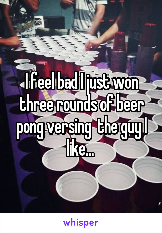 I feel bad I just won three rounds of beer pong versing  the guy I like... 