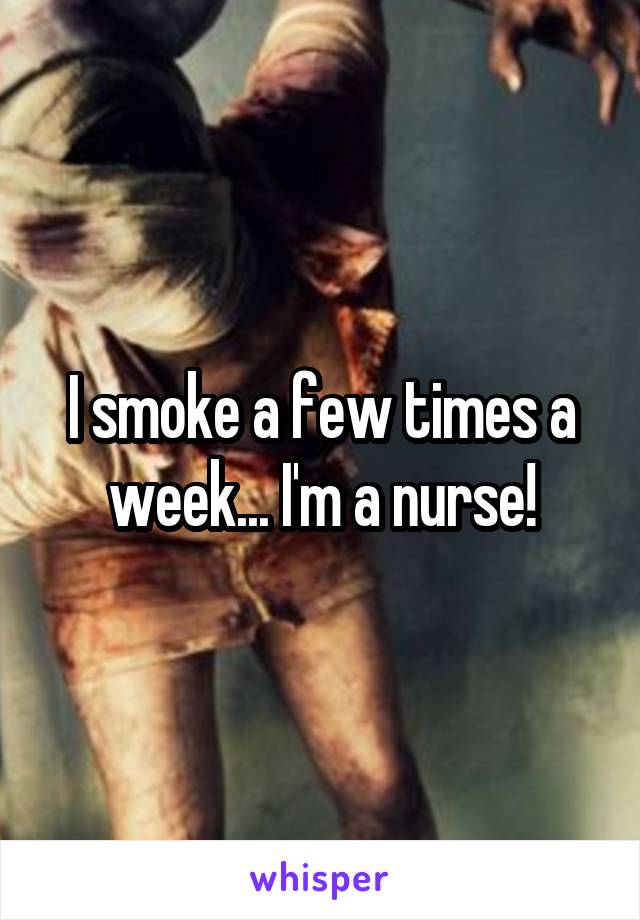 I smoke a few times a week... I'm a nurse!