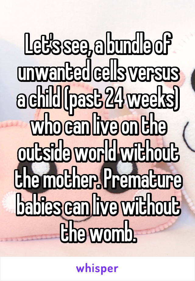 Let's see, a bundle of unwanted cells versus a child (past 24 weeks) who can live on the outside world without the mother. Premature babies can live without the womb.