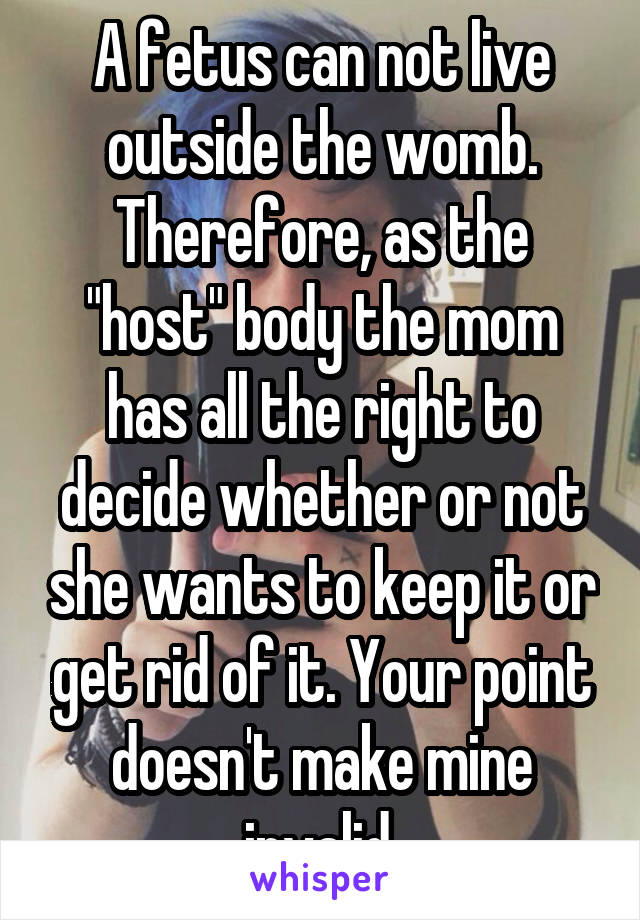 A fetus can not live outside the womb. Therefore, as the "host" body the mom has all the right to decide whether or not she wants to keep it or get rid of it. Your point doesn't make mine invalid.