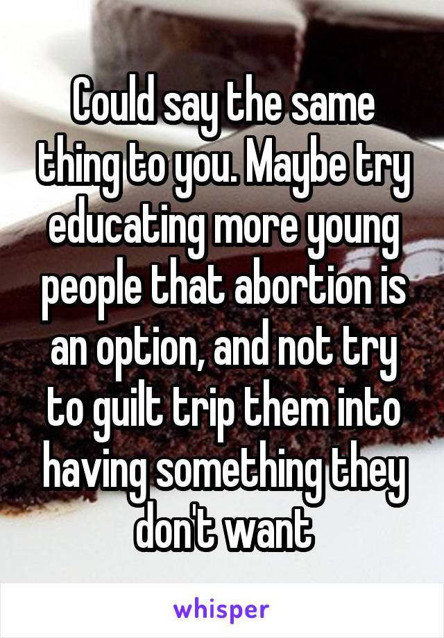 Could say the same thing to you. Maybe try educating more young people that abortion is an option, and not try to guilt trip them into having something they don't want