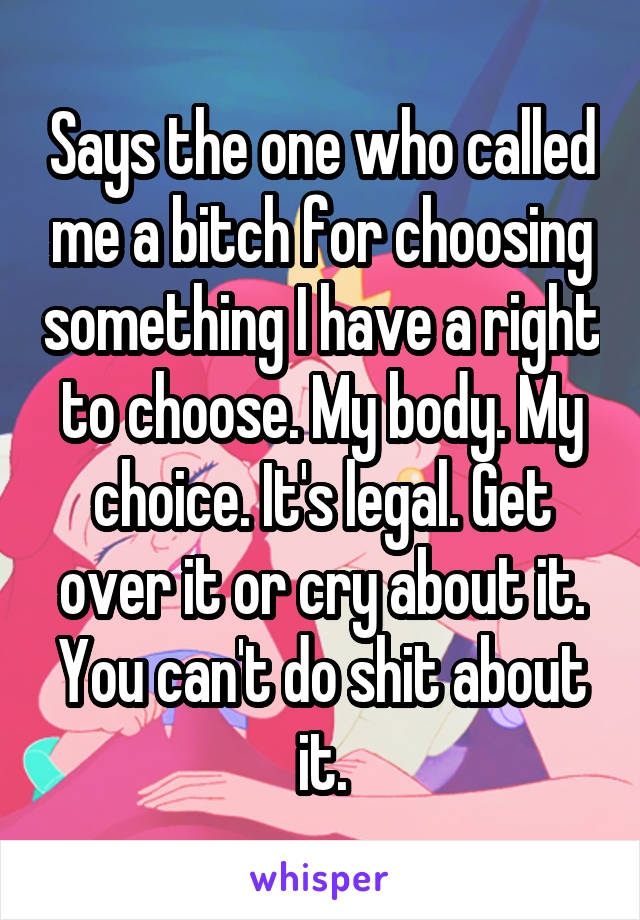 Says the one who called me a bitch for choosing something I have a right to choose. My body. My choice. It's legal. Get over it or cry about it. You can't do shit about it.