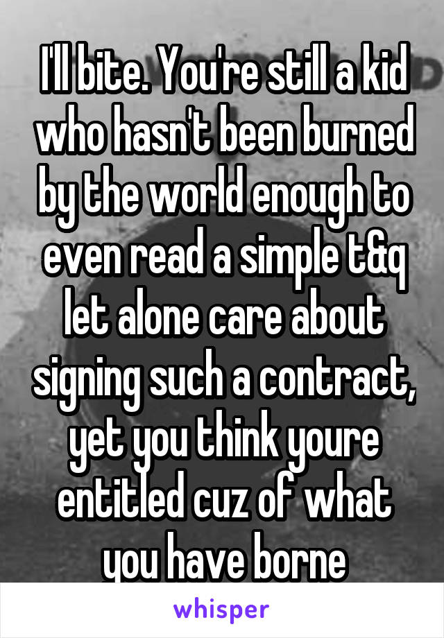 I'll bite. You're still a kid who hasn't been burned by the world enough to even read a simple t&q let alone care about signing such a contract, yet you think youre entitled cuz of what you have borne