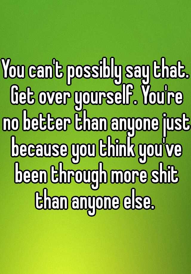 you-can-t-possibly-say-that-get-over-yourself-you-re-no-better-than