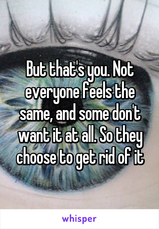 But that's you. Not everyone feels the same, and some don't want it at all. So they choose to get rid of it