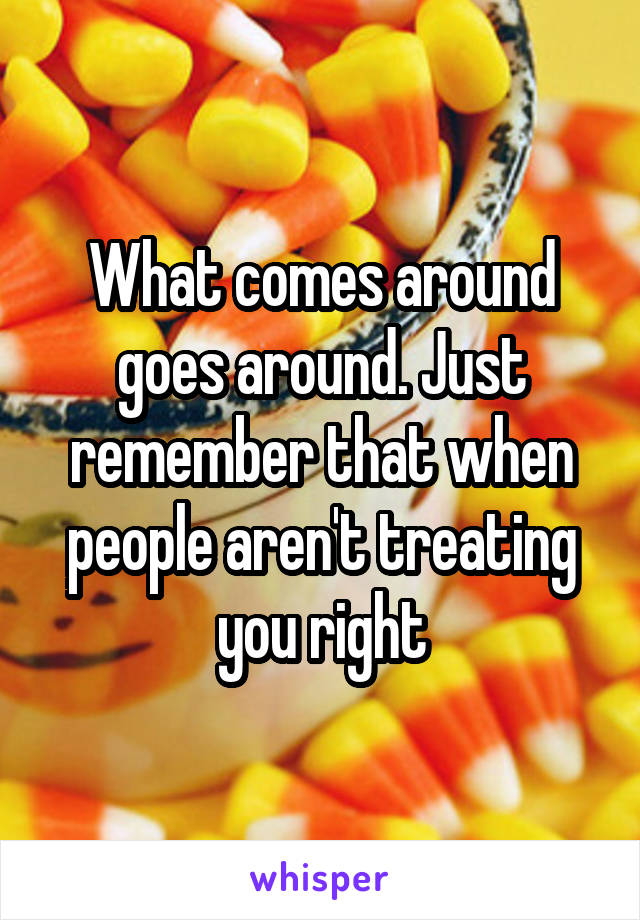 What comes around goes around. Just remember that when people aren't treating you right