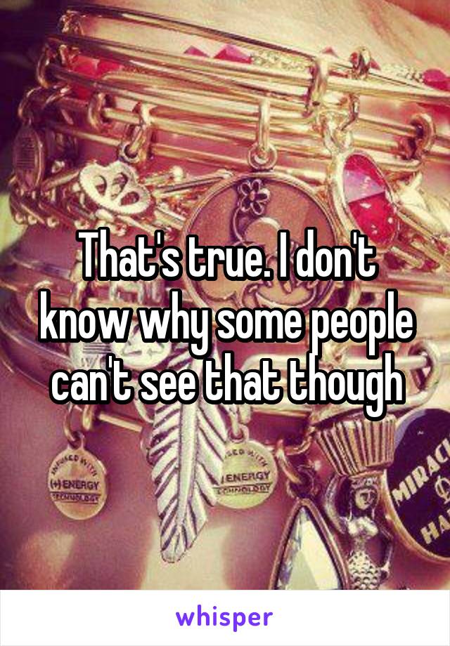 That's true. I don't know why some people can't see that though