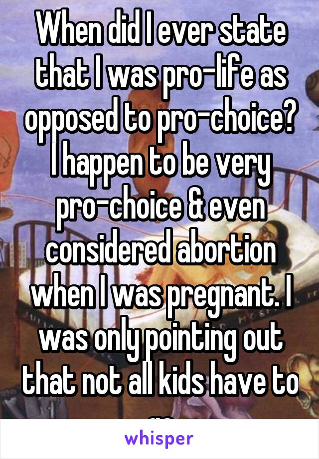 When did I ever state that I was pro-life as opposed to pro-choice? I happen to be very pro-choice & even considered abortion when I was pregnant. I was only pointing out that not all kids have to go