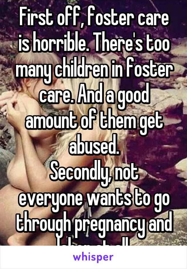 First off, foster care is horrible. There's too many children in foster care. And a good amount of them get abused.
Secondly, not everyone wants to go through pregnancy and labor at all.