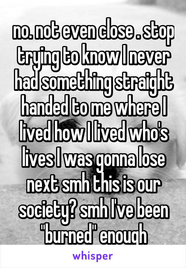 no. not even close . stop trying to know I never had something straight handed to me where I lived how I lived who's lives I was gonna lose next smh this is our society? smh I've been "burned" enough