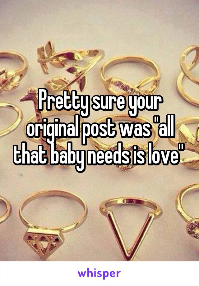 Pretty sure your original post was "all that baby needs is love" 
