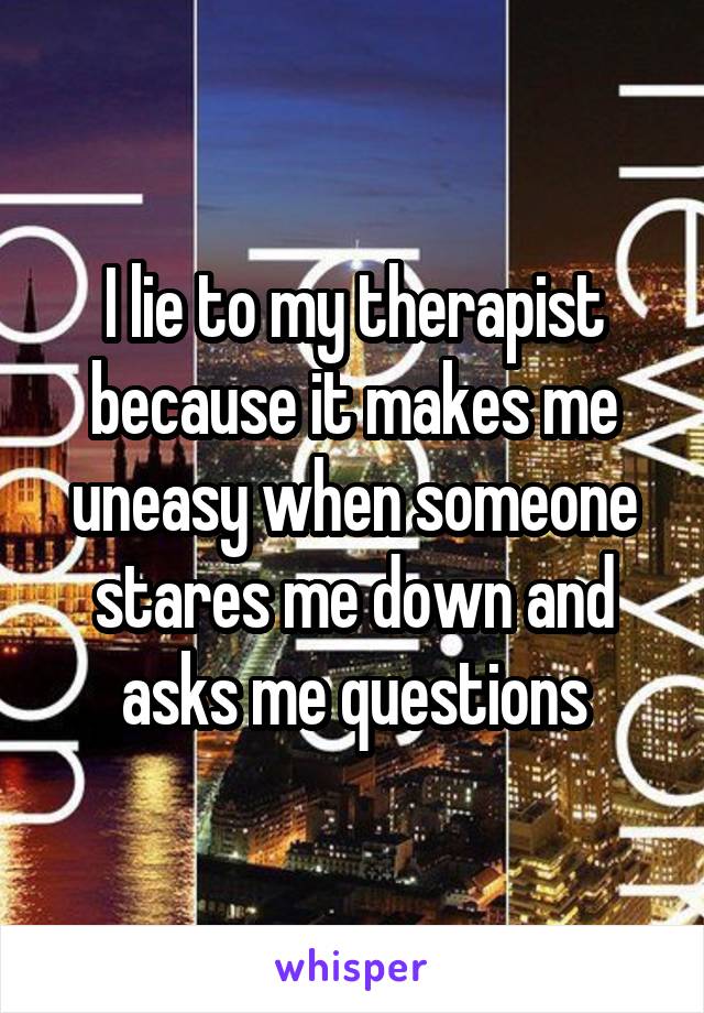 I lie to my therapist because it makes me uneasy when someone stares me down and asks me questions