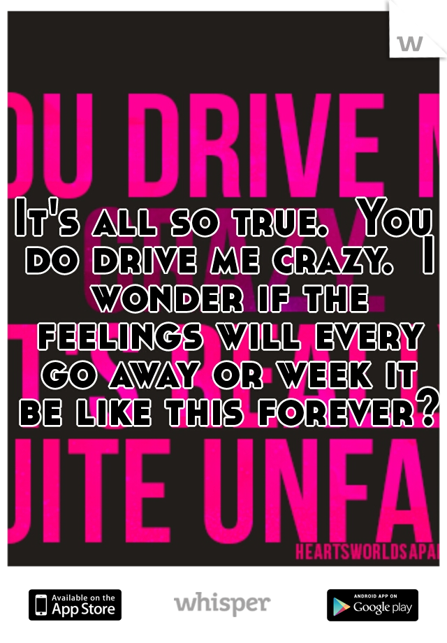 It's all so true.  You do drive me crazy.  I wonder if the feelings will every go away or week it be like this forever? 