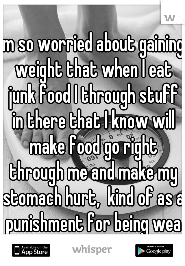 im so worried about gaining weight that when I eat junk food I through stuff in there that I know will make food go right through me and make my stomach hurt,  kind of as a punishment for being weak