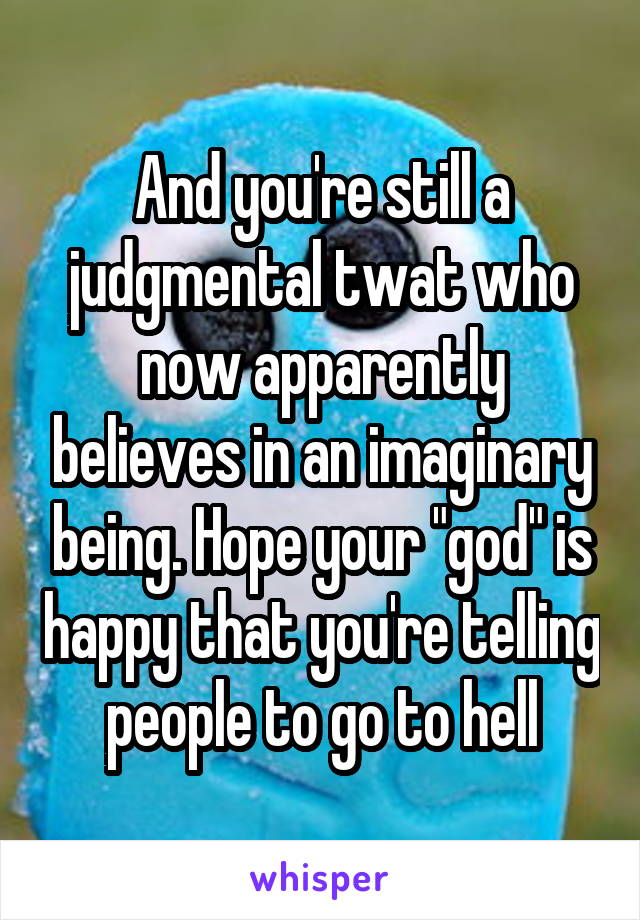 And you're still a judgmental twat who now apparently believes in an imaginary being. Hope your "god" is happy that you're telling people to go to hell